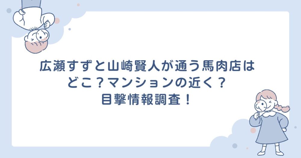 広瀬すずと山崎賢人が通う馬肉店はどこ？マンションの近く？目撃情報調査！